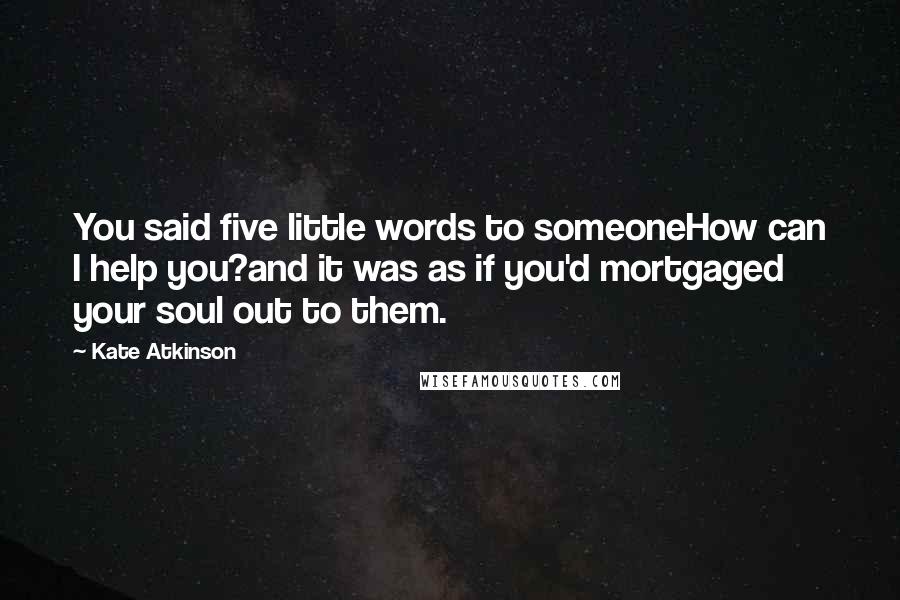 Kate Atkinson Quotes: You said five little words to someoneHow can I help you?and it was as if you'd mortgaged your soul out to them.