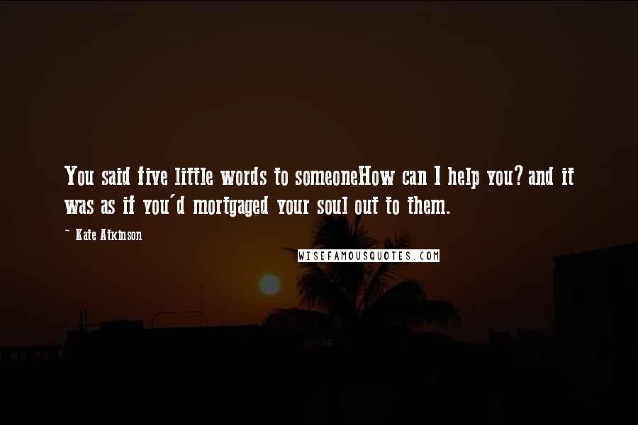 Kate Atkinson Quotes: You said five little words to someoneHow can I help you?and it was as if you'd mortgaged your soul out to them.