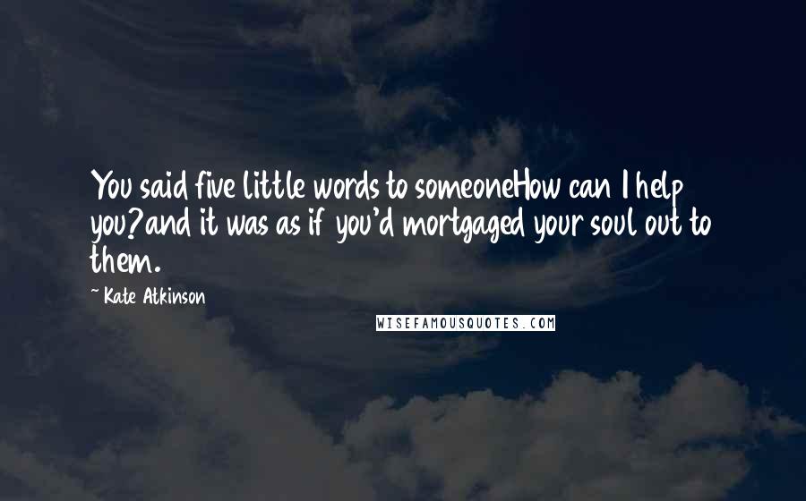 Kate Atkinson Quotes: You said five little words to someoneHow can I help you?and it was as if you'd mortgaged your soul out to them.