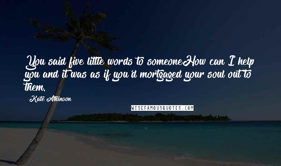 Kate Atkinson Quotes: You said five little words to someoneHow can I help you?and it was as if you'd mortgaged your soul out to them.