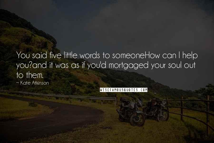 Kate Atkinson Quotes: You said five little words to someoneHow can I help you?and it was as if you'd mortgaged your soul out to them.