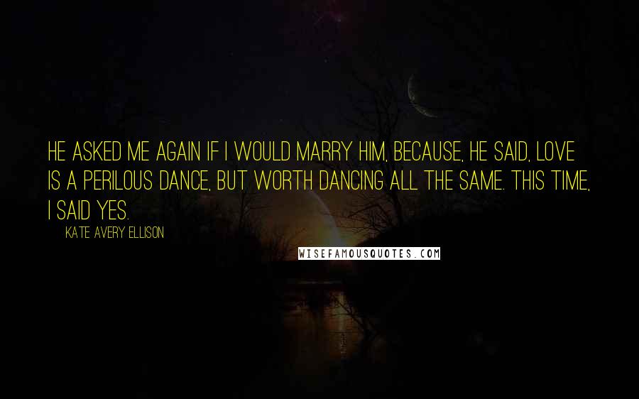 Kate Avery Ellison Quotes: He asked me again if I would marry him, because, he said, love is a perilous dance, but worth dancing all the same. This time, I said yes.