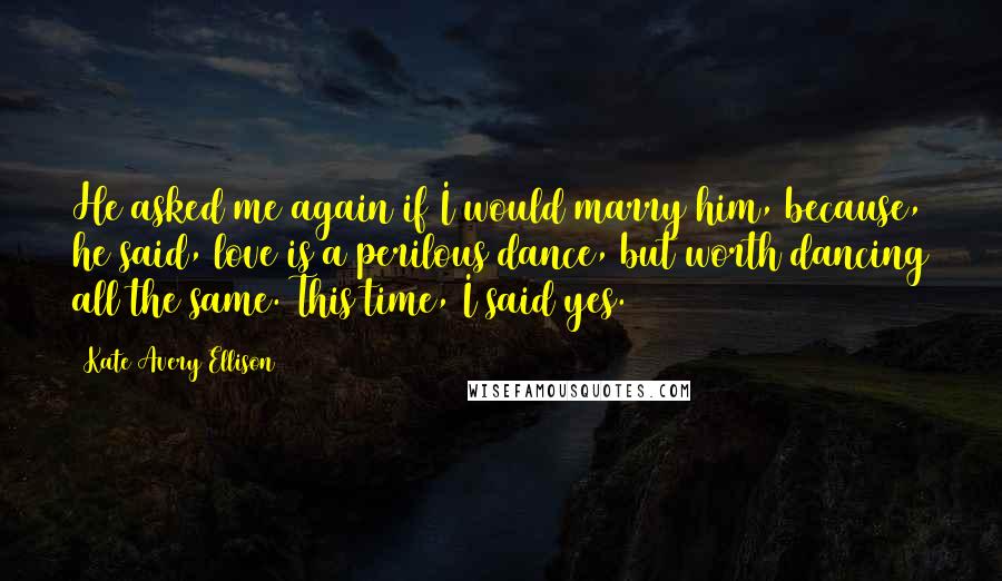 Kate Avery Ellison Quotes: He asked me again if I would marry him, because, he said, love is a perilous dance, but worth dancing all the same. This time, I said yes.