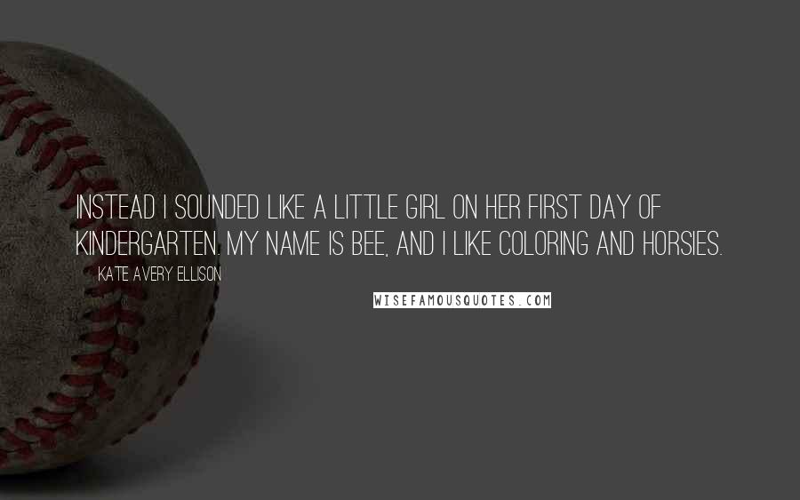 Kate Avery Ellison Quotes: Instead I sounded like a little girl on her first day of kindergarten. My name is Bee, and I like coloring and horsies.