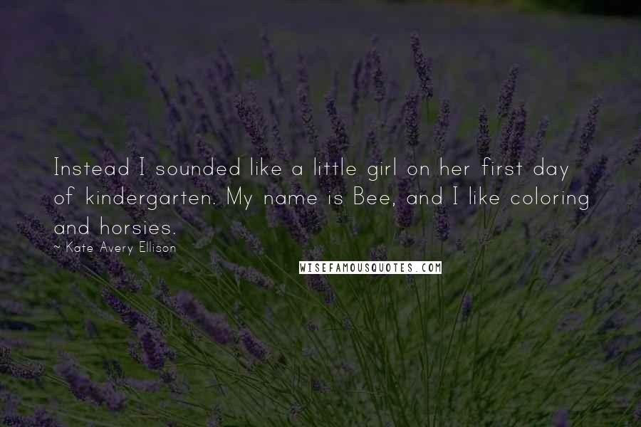 Kate Avery Ellison Quotes: Instead I sounded like a little girl on her first day of kindergarten. My name is Bee, and I like coloring and horsies.