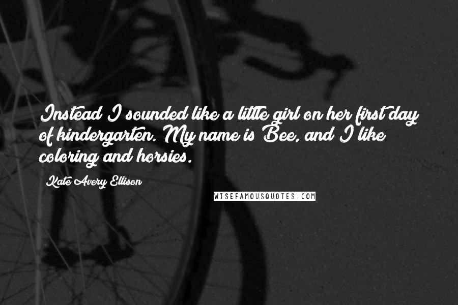 Kate Avery Ellison Quotes: Instead I sounded like a little girl on her first day of kindergarten. My name is Bee, and I like coloring and horsies.