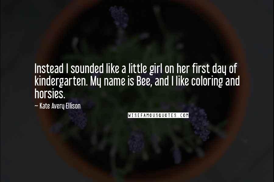 Kate Avery Ellison Quotes: Instead I sounded like a little girl on her first day of kindergarten. My name is Bee, and I like coloring and horsies.