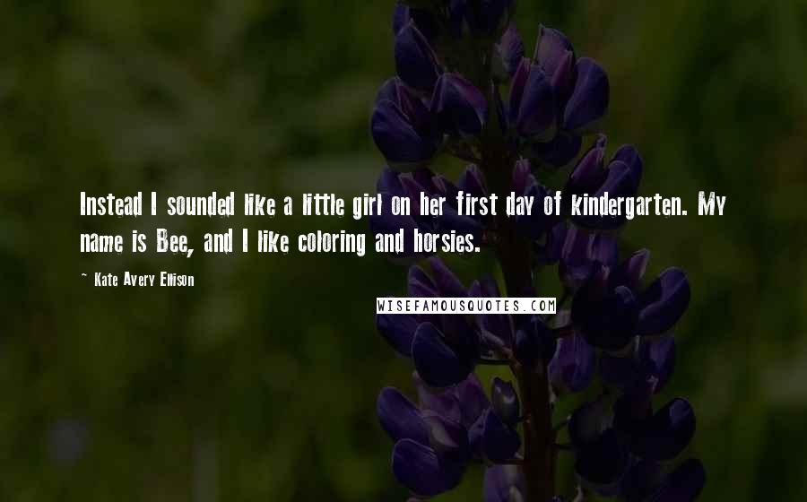 Kate Avery Ellison Quotes: Instead I sounded like a little girl on her first day of kindergarten. My name is Bee, and I like coloring and horsies.