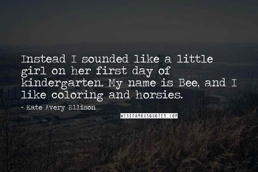 Kate Avery Ellison Quotes: Instead I sounded like a little girl on her first day of kindergarten. My name is Bee, and I like coloring and horsies.