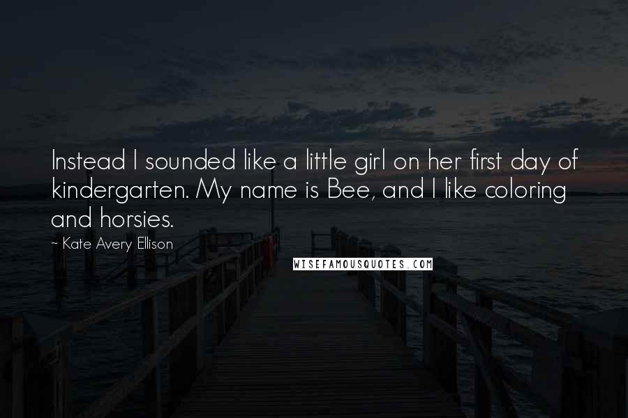 Kate Avery Ellison Quotes: Instead I sounded like a little girl on her first day of kindergarten. My name is Bee, and I like coloring and horsies.