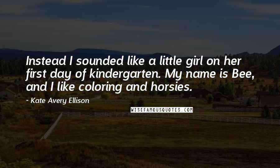 Kate Avery Ellison Quotes: Instead I sounded like a little girl on her first day of kindergarten. My name is Bee, and I like coloring and horsies.