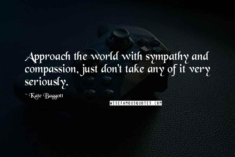 Kate Baggott Quotes: Approach the world with sympathy and compassion, just don't take any of it very seriously.