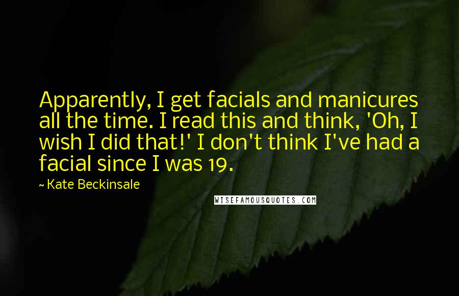Kate Beckinsale Quotes: Apparently, I get facials and manicures all the time. I read this and think, 'Oh, I wish I did that!' I don't think I've had a facial since I was 19.