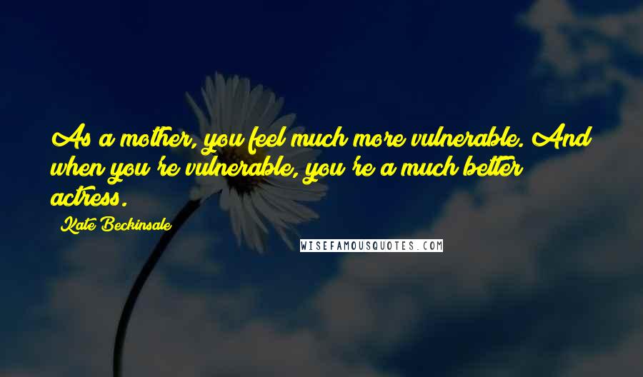 Kate Beckinsale Quotes: As a mother, you feel much more vulnerable. And when you're vulnerable, you're a much better actress.