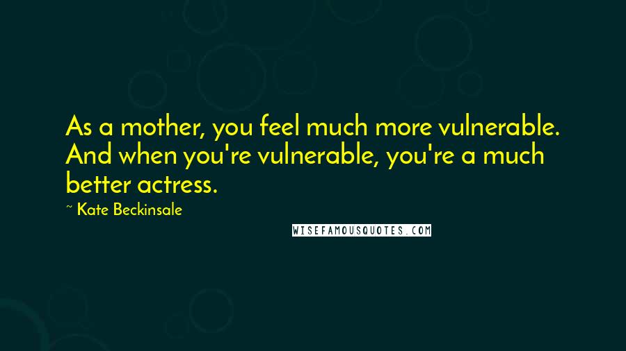 Kate Beckinsale Quotes: As a mother, you feel much more vulnerable. And when you're vulnerable, you're a much better actress.