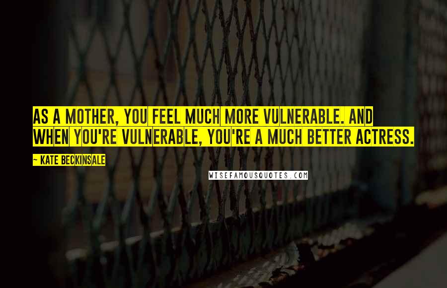 Kate Beckinsale Quotes: As a mother, you feel much more vulnerable. And when you're vulnerable, you're a much better actress.