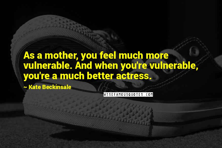 Kate Beckinsale Quotes: As a mother, you feel much more vulnerable. And when you're vulnerable, you're a much better actress.