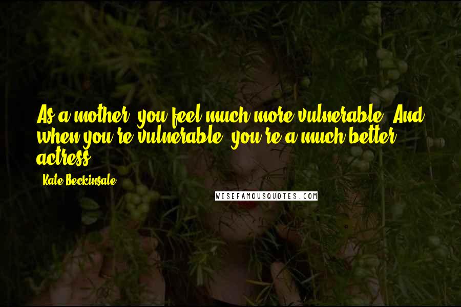 Kate Beckinsale Quotes: As a mother, you feel much more vulnerable. And when you're vulnerable, you're a much better actress.