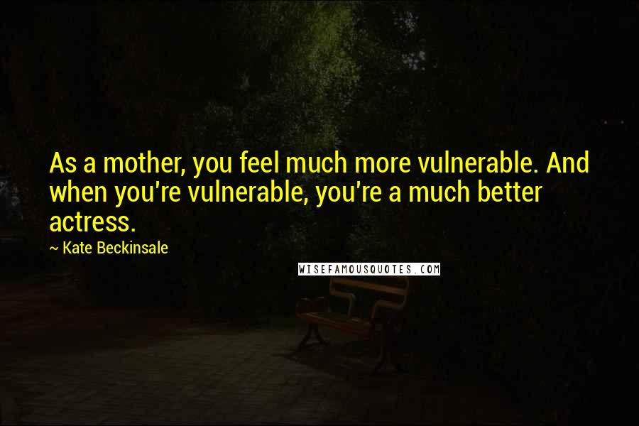 Kate Beckinsale Quotes: As a mother, you feel much more vulnerable. And when you're vulnerable, you're a much better actress.