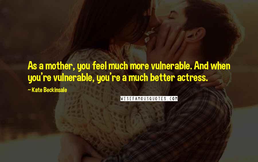 Kate Beckinsale Quotes: As a mother, you feel much more vulnerable. And when you're vulnerable, you're a much better actress.