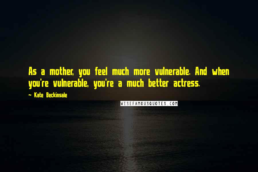 Kate Beckinsale Quotes: As a mother, you feel much more vulnerable. And when you're vulnerable, you're a much better actress.