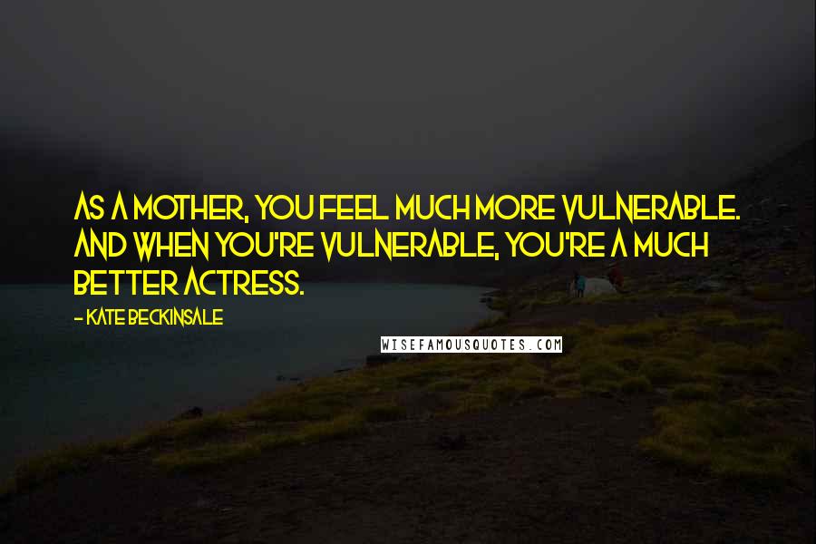 Kate Beckinsale Quotes: As a mother, you feel much more vulnerable. And when you're vulnerable, you're a much better actress.