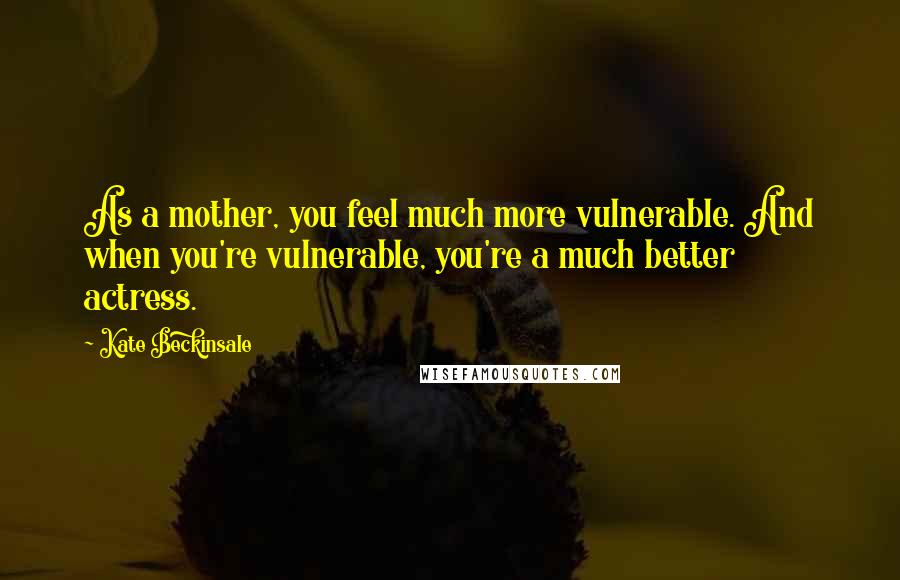 Kate Beckinsale Quotes: As a mother, you feel much more vulnerable. And when you're vulnerable, you're a much better actress.