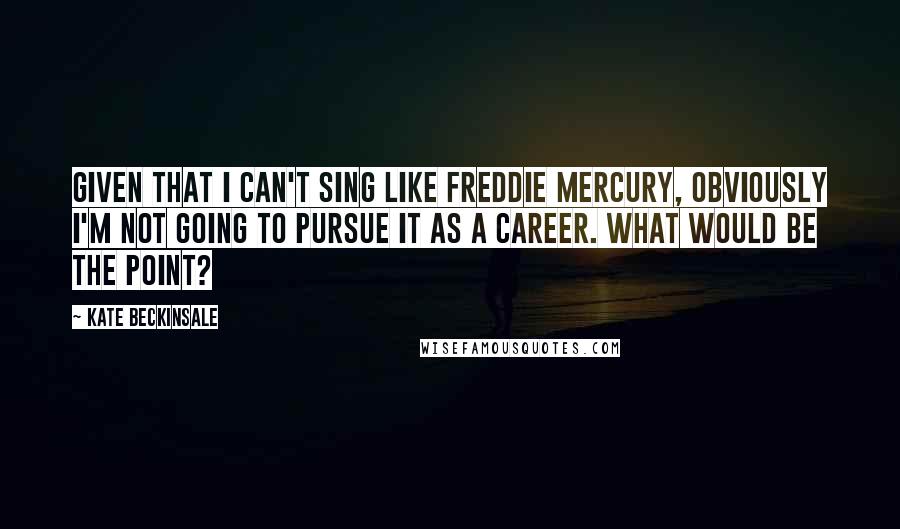 Kate Beckinsale Quotes: Given that I can't sing like Freddie Mercury, obviously I'm not going to pursue it as a career. What would be the point?