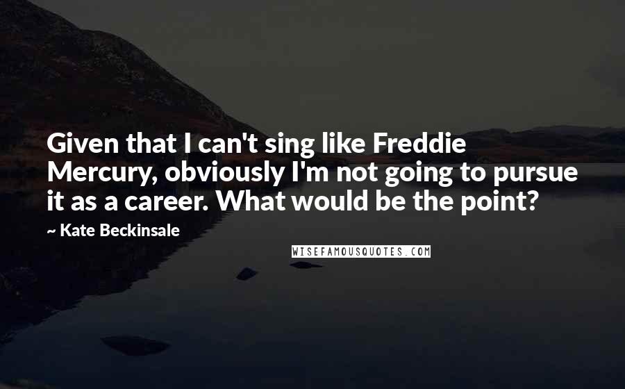 Kate Beckinsale Quotes: Given that I can't sing like Freddie Mercury, obviously I'm not going to pursue it as a career. What would be the point?