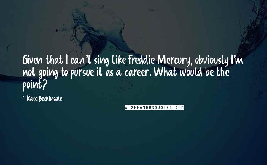 Kate Beckinsale Quotes: Given that I can't sing like Freddie Mercury, obviously I'm not going to pursue it as a career. What would be the point?