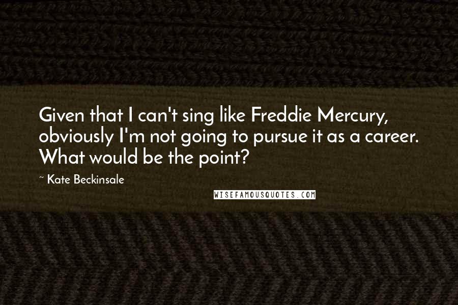 Kate Beckinsale Quotes: Given that I can't sing like Freddie Mercury, obviously I'm not going to pursue it as a career. What would be the point?