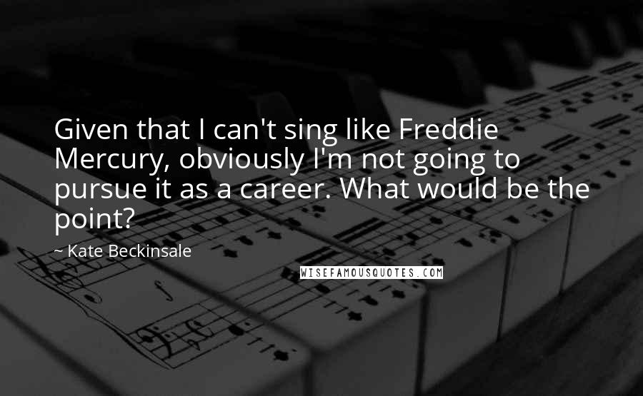 Kate Beckinsale Quotes: Given that I can't sing like Freddie Mercury, obviously I'm not going to pursue it as a career. What would be the point?