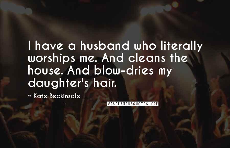 Kate Beckinsale Quotes: I have a husband who literally worships me. And cleans the house. And blow-dries my daughter's hair.