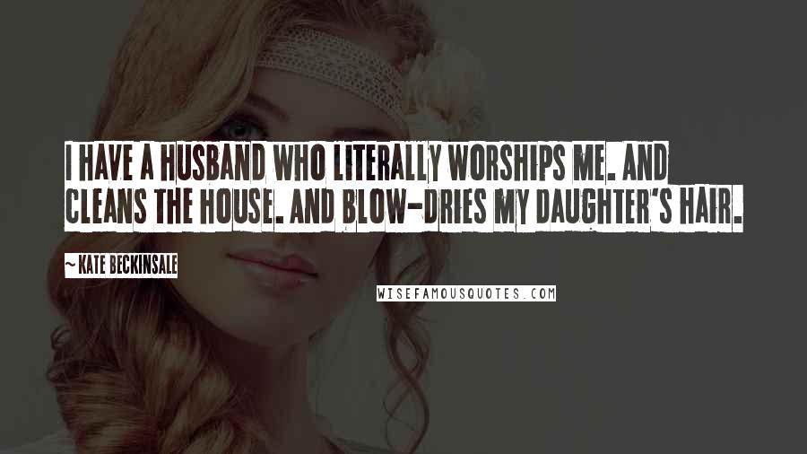 Kate Beckinsale Quotes: I have a husband who literally worships me. And cleans the house. And blow-dries my daughter's hair.