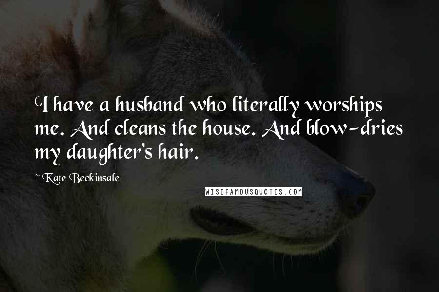 Kate Beckinsale Quotes: I have a husband who literally worships me. And cleans the house. And blow-dries my daughter's hair.