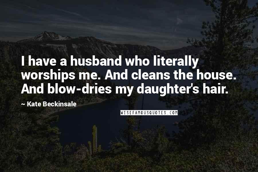 Kate Beckinsale Quotes: I have a husband who literally worships me. And cleans the house. And blow-dries my daughter's hair.