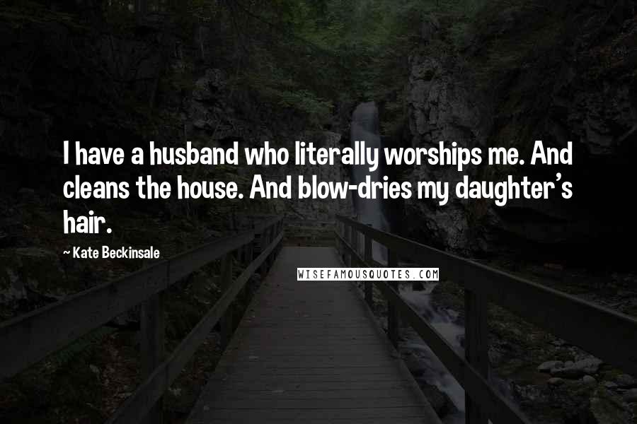 Kate Beckinsale Quotes: I have a husband who literally worships me. And cleans the house. And blow-dries my daughter's hair.