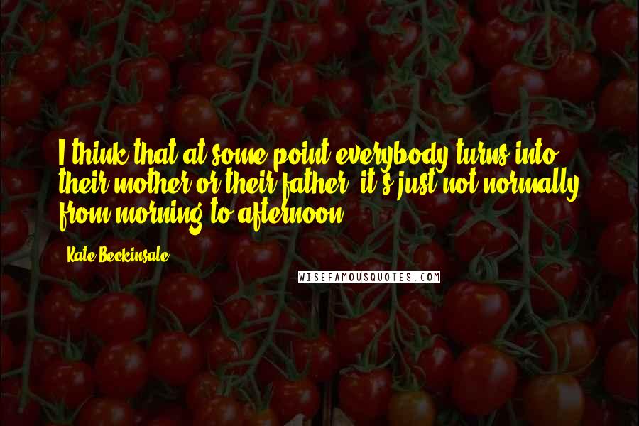 Kate Beckinsale Quotes: I think that at some point everybody turns into their mother or their father, it's just not normally from morning to afternoon.