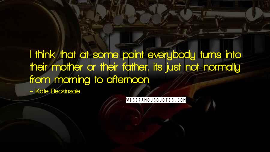 Kate Beckinsale Quotes: I think that at some point everybody turns into their mother or their father, it's just not normally from morning to afternoon.