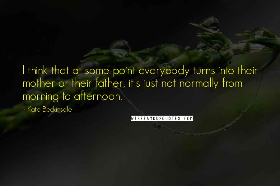 Kate Beckinsale Quotes: I think that at some point everybody turns into their mother or their father, it's just not normally from morning to afternoon.