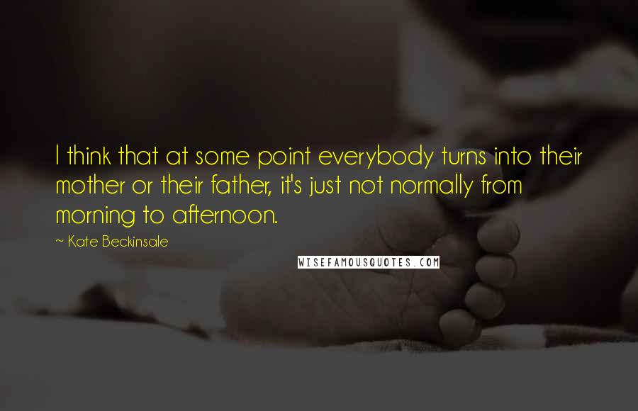 Kate Beckinsale Quotes: I think that at some point everybody turns into their mother or their father, it's just not normally from morning to afternoon.