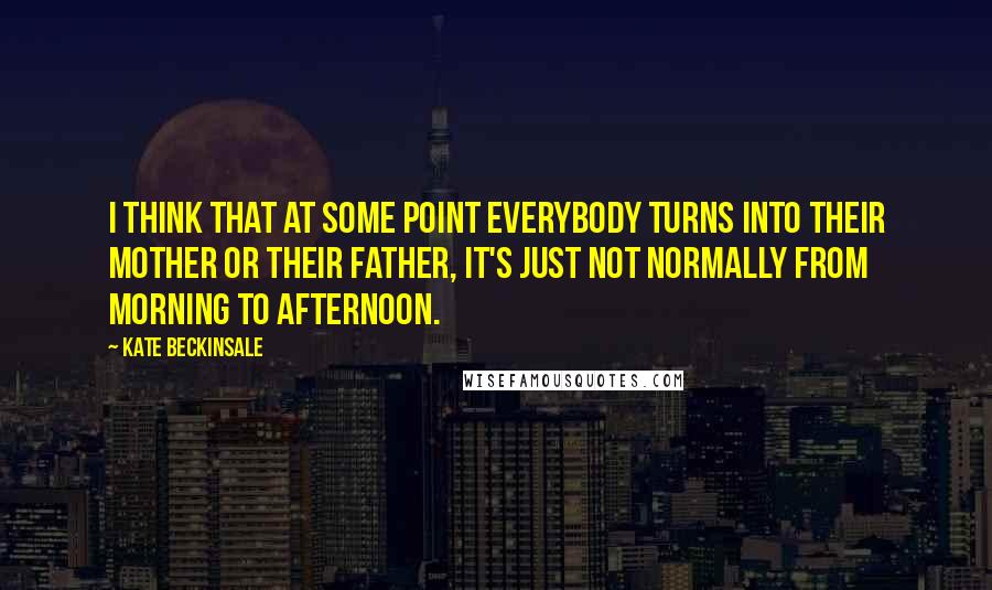 Kate Beckinsale Quotes: I think that at some point everybody turns into their mother or their father, it's just not normally from morning to afternoon.