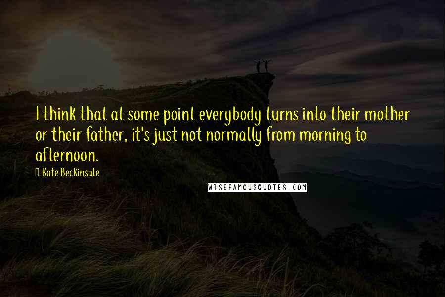 Kate Beckinsale Quotes: I think that at some point everybody turns into their mother or their father, it's just not normally from morning to afternoon.
