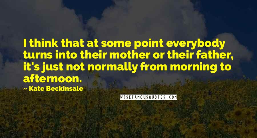 Kate Beckinsale Quotes: I think that at some point everybody turns into their mother or their father, it's just not normally from morning to afternoon.