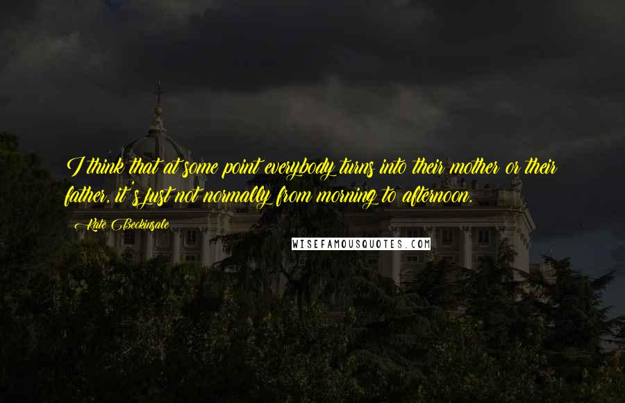 Kate Beckinsale Quotes: I think that at some point everybody turns into their mother or their father, it's just not normally from morning to afternoon.