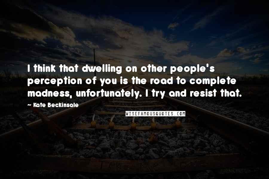 Kate Beckinsale Quotes: I think that dwelling on other people's perception of you is the road to complete madness, unfortunately. I try and resist that.