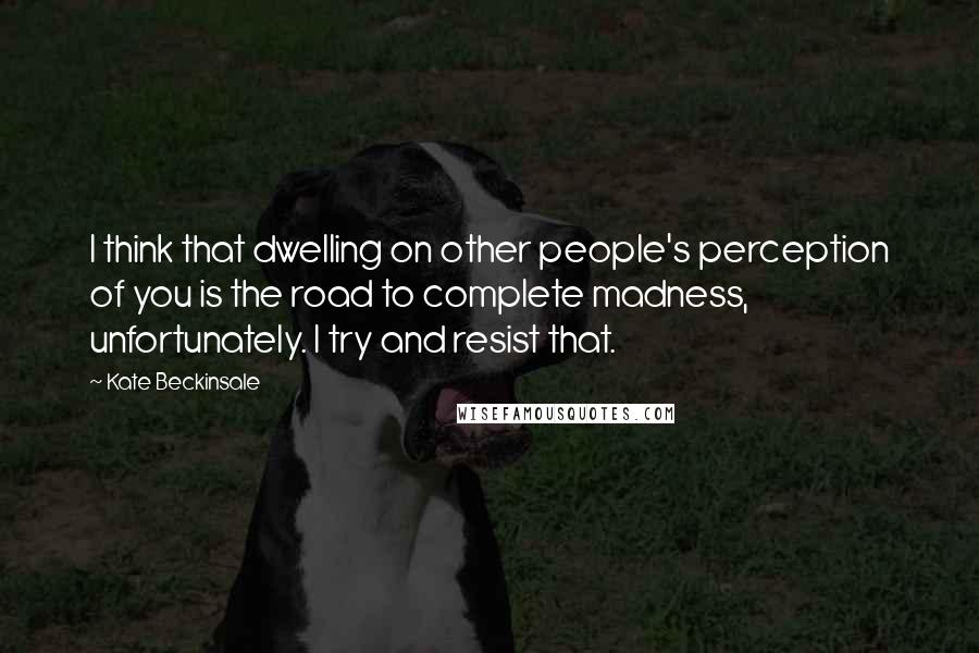 Kate Beckinsale Quotes: I think that dwelling on other people's perception of you is the road to complete madness, unfortunately. I try and resist that.