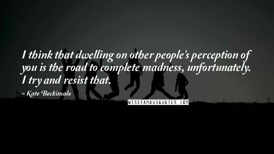 Kate Beckinsale Quotes: I think that dwelling on other people's perception of you is the road to complete madness, unfortunately. I try and resist that.