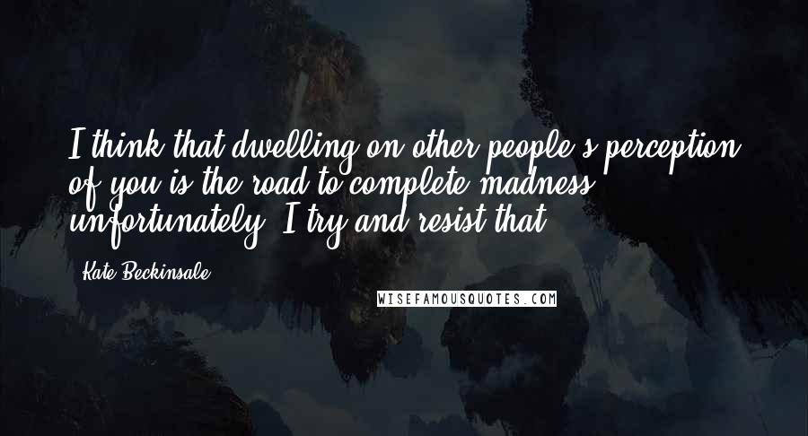 Kate Beckinsale Quotes: I think that dwelling on other people's perception of you is the road to complete madness, unfortunately. I try and resist that.