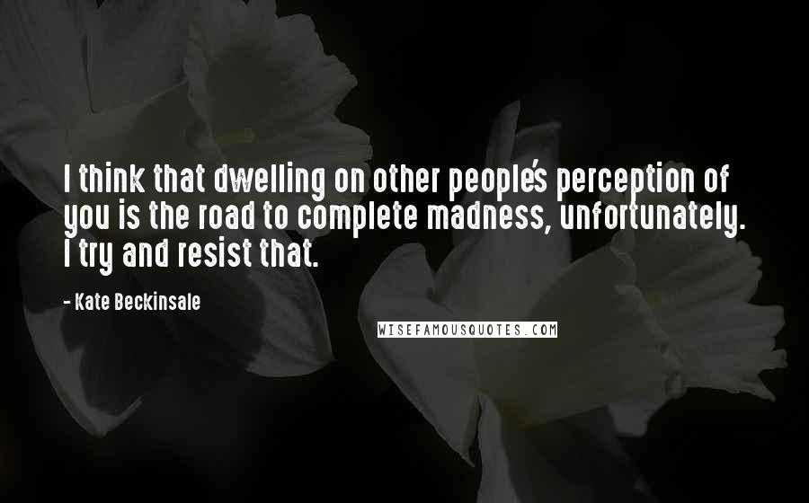 Kate Beckinsale Quotes: I think that dwelling on other people's perception of you is the road to complete madness, unfortunately. I try and resist that.